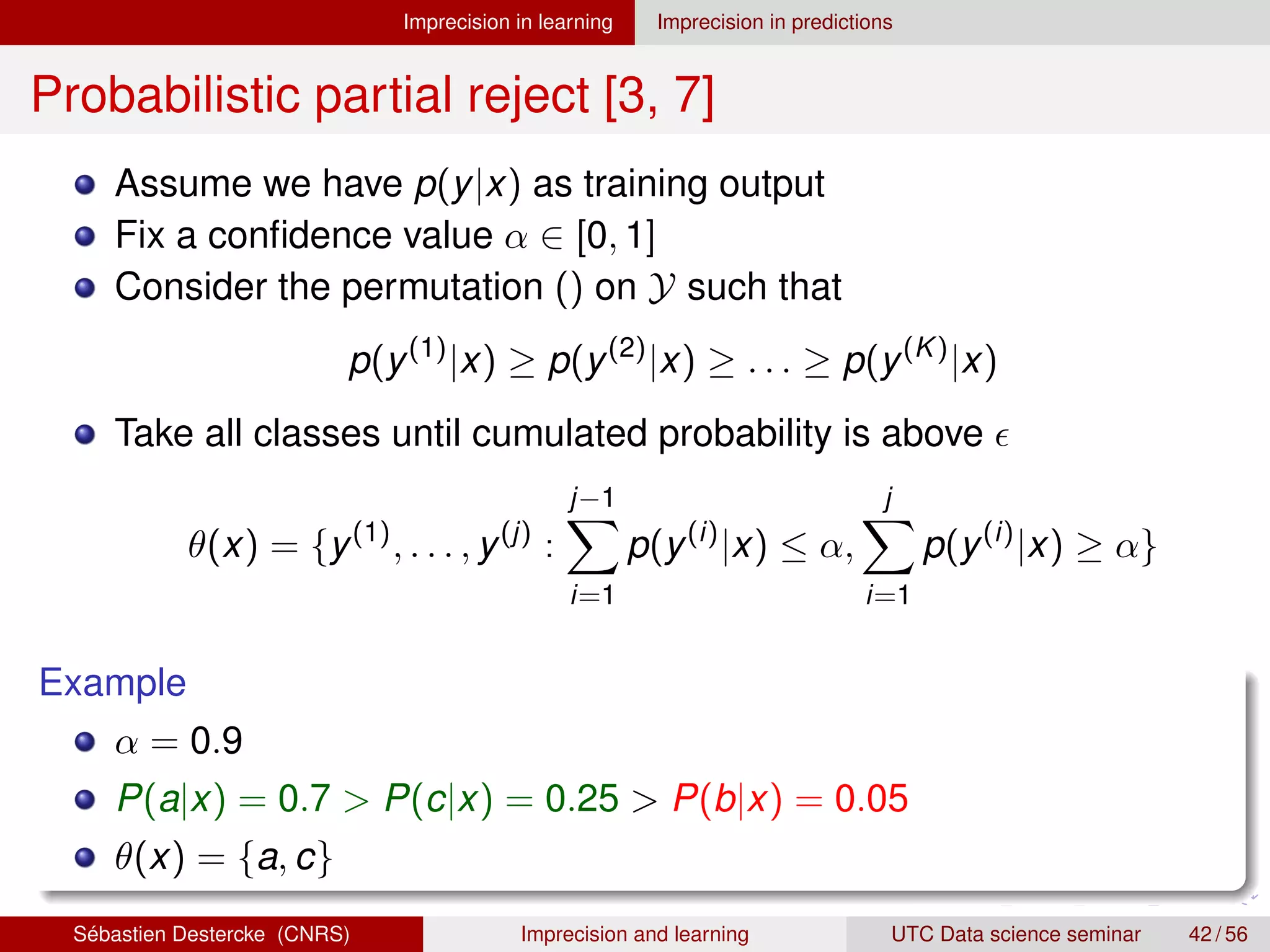 Imprecision in learning Imprecision in predictions
Probabilistic partial reject [3, 7]
Assume we have p(y|x) as training output
Fix a confidence value α ∈ [0, 1]
Consider the permutation () on Y such that
p(y(1)
|x) ≥ p(y(2)
|x) ≥ . . . ≥ p(y(K)
|x)
Take all classes until cumulated probability is above 
θ(x) = {y(1)
, . . . , y(j)
:
j−1
X
i=1
p(y(i)
|x) ≤ α,
j
X
i=1
p(y(i)
|x) ≥ α}
Example
α = 0.9
P(a|x) = 0.7  P(c|x) = 0.25  P(b|x) = 0.05
θ(x) = {a, c}
Sébastien Destercke (CNRS) Imprecision and learning UTC Data science seminar 42 / 56
 