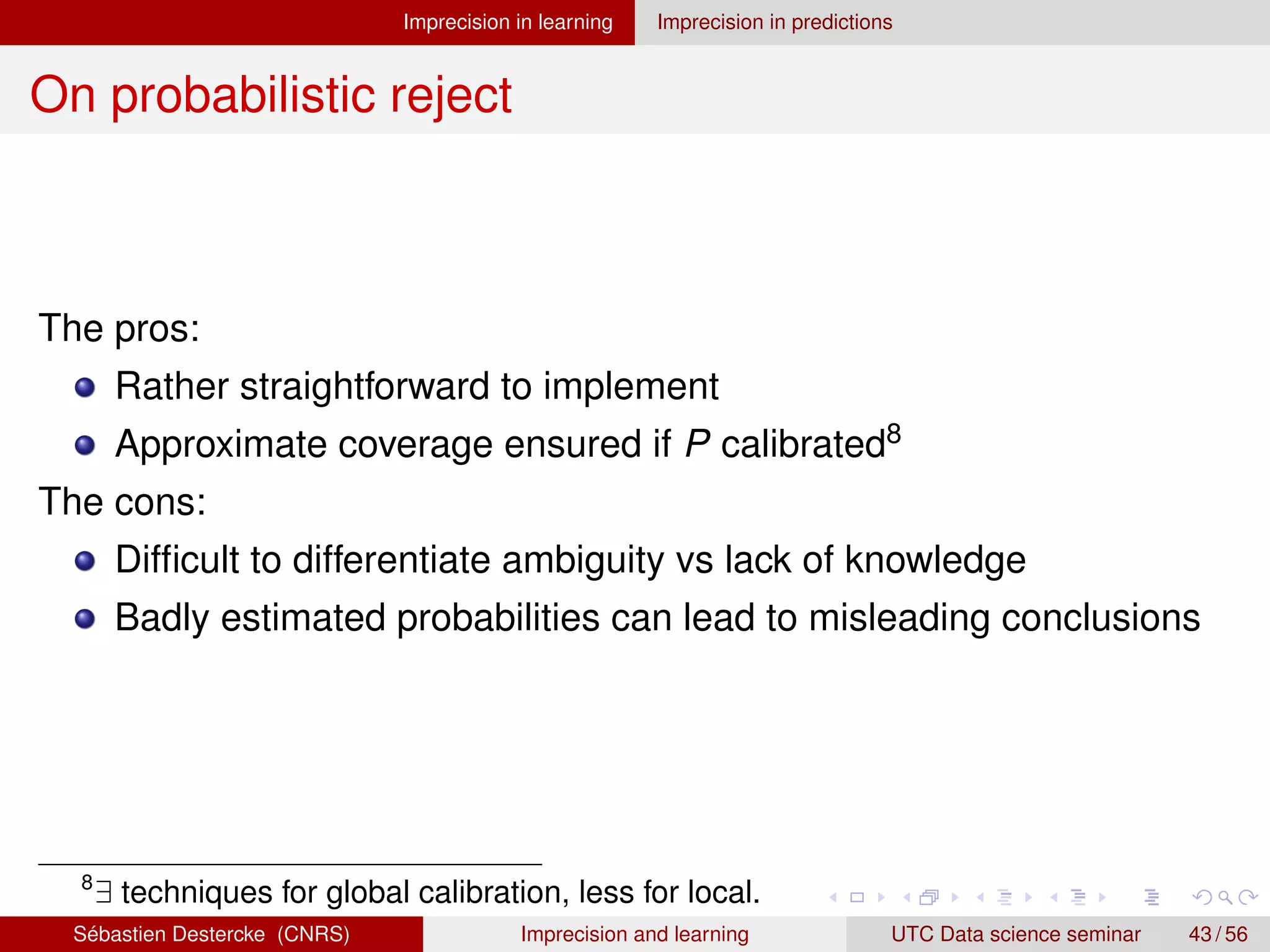 Imprecision in learning Imprecision in predictions
On probabilistic reject
The pros:
Rather straightforward to implement
Approximate coverage ensured if P calibrated8
The cons:
Difficult to differentiate ambiguity vs lack of knowledge
Badly estimated probabilities can lead to misleading conclusions
8
∃ techniques for global calibration, less for local.
Sébastien Destercke (CNRS) Imprecision and learning UTC Data science seminar 43 / 56
 