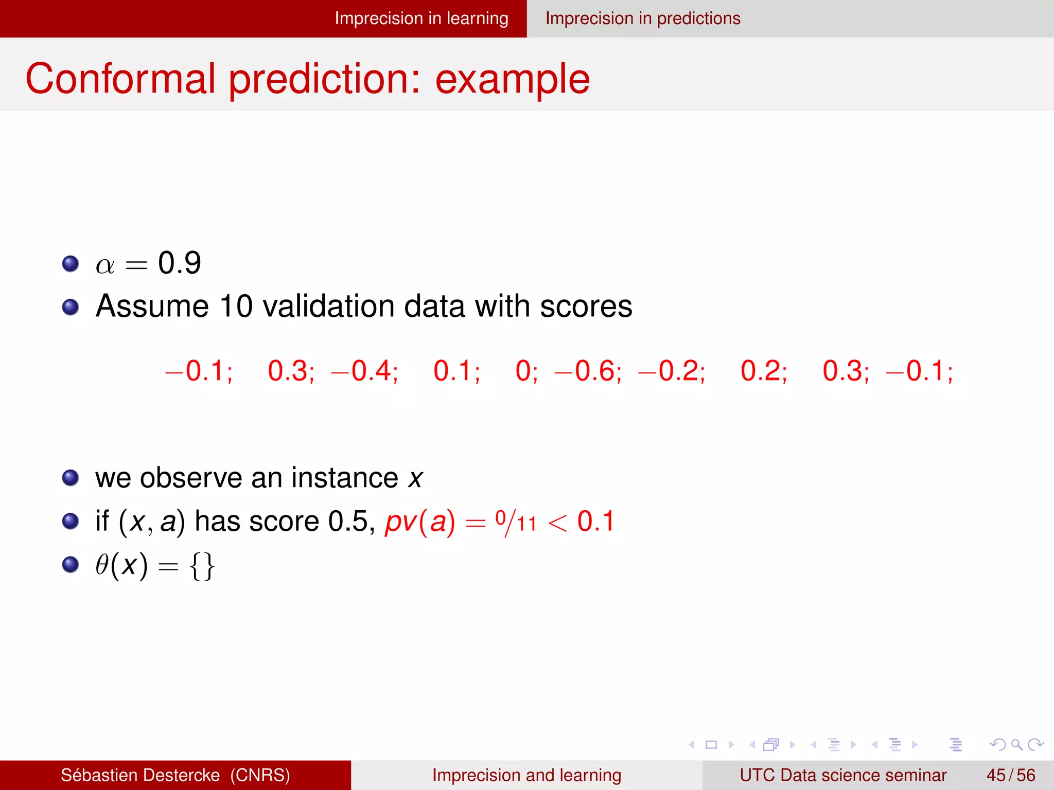 Imprecision in learning Imprecision in predictions
Conformal prediction: example
α = 0.9
Assume 10 validation data with scores
−0.1; 0.3; −0.4; 0.1; 0; −0.6; −0.2; 0.2; 0.3; −0.1;
we observe an instance x
if (x, a) has score 0.5, pv(a) = 0/11  0.1
θ(x) = {}
Sébastien Destercke (CNRS) Imprecision and learning UTC Data science seminar 45 / 56
 