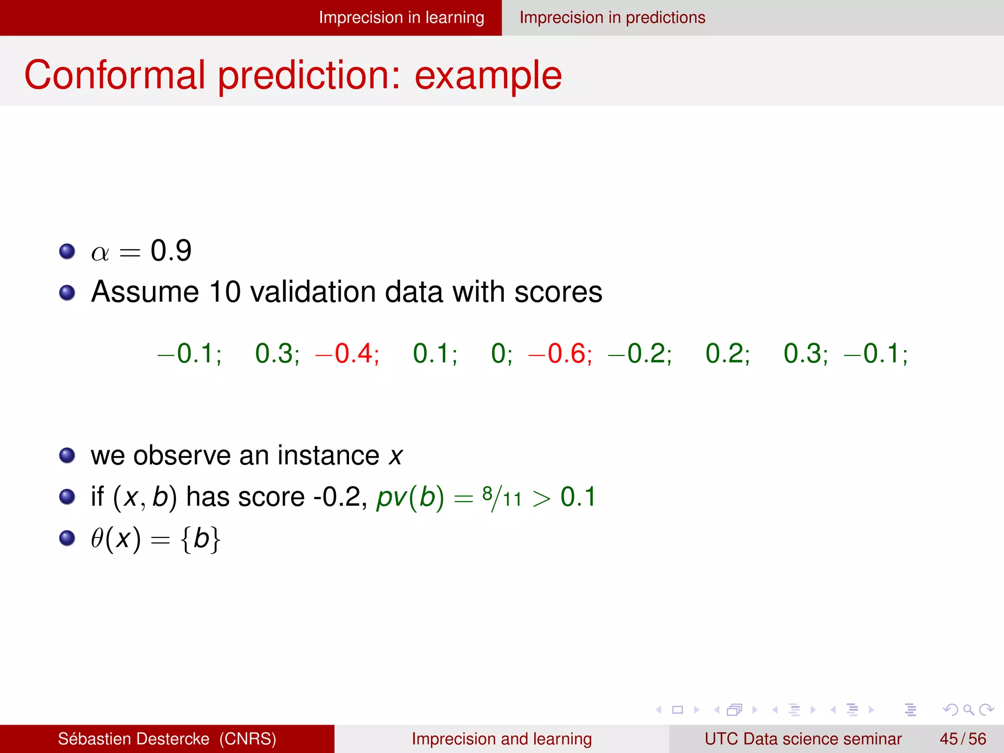 Imprecision in learning Imprecision in predictions
Conformal prediction: example
α = 0.9
Assume 10 validation data with scores
−0.1; 0.3; −0.4; 0.1; 0; −0.6; −0.2; 0.2; 0.3; −0.1;
we observe an instance x
if (x, b) has score -0.2, pv(b) = 8/11  0.1
θ(x) = {b}
Sébastien Destercke (CNRS) Imprecision and learning UTC Data science seminar 45 / 56
 