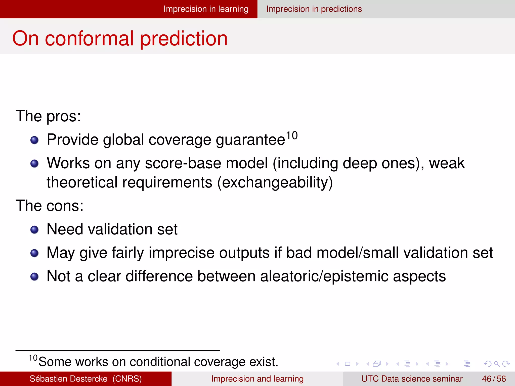 Imprecision in learning Imprecision in predictions
On conformal prediction
The pros:
Provide global coverage guarantee10
Works on any score-base model (including deep ones), weak
theoretical requirements (exchangeability)
The cons:
Need validation set
May give fairly imprecise outputs if bad model/small validation set
Not a clear difference between aleatoric/epistemic aspects
10
Some works on conditional coverage exist.
Sébastien Destercke (CNRS) Imprecision and learning UTC Data science seminar 46 / 56
 