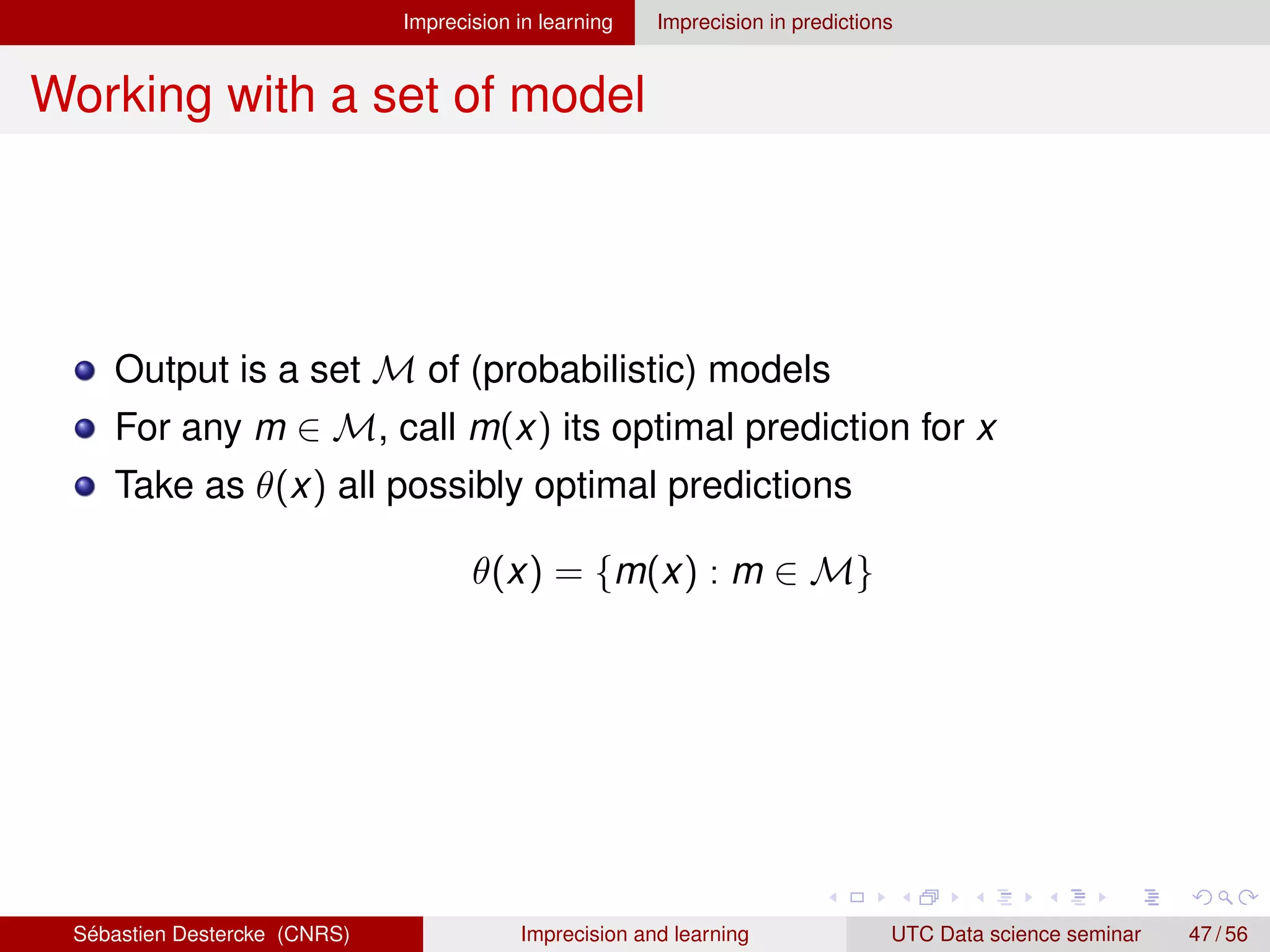 Imprecision in learning Imprecision in predictions
Working with a set of model
Output is a set M of (probabilistic) models
For any m ∈ M, call m(x) its optimal prediction for x
Take as θ(x) all possibly optimal predictions
θ(x) = {m(x) : m ∈ M}
Sébastien Destercke (CNRS) Imprecision and learning UTC Data science seminar 47 / 56
 