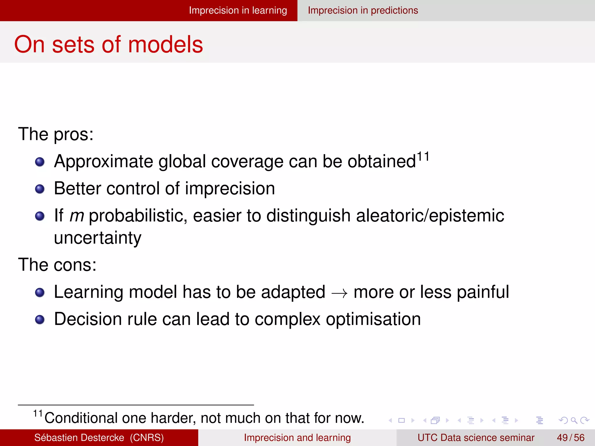 Imprecision in learning Imprecision in predictions
On sets of models
The pros:
Approximate global coverage can be obtained11
Better control of imprecision
If m probabilistic, easier to distinguish aleatoric/epistemic
uncertainty
The cons:
Learning model has to be adapted → more or less painful
Decision rule can lead to complex optimisation
11
Conditional one harder, not much on that for now.
Sébastien Destercke (CNRS) Imprecision and learning UTC Data science seminar 49 / 56
 