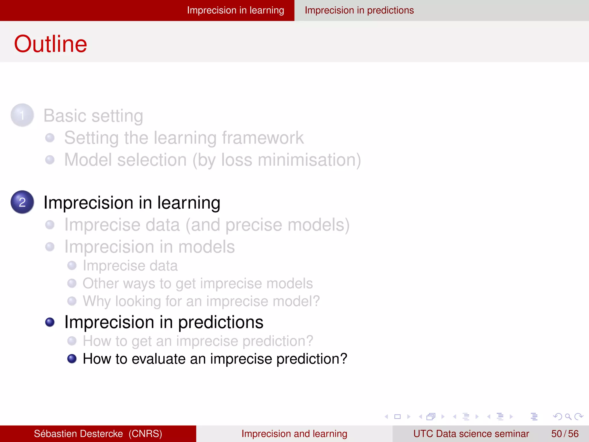 Imprecision in learning Imprecision in predictions
Outline
1 Basic setting
Setting the learning framework
Model selection (by loss minimisation)
2 Imprecision in learning
Imprecise data (and precise models)
Imprecision in models
Imprecise data
Other ways to get imprecise models
Why looking for an imprecise model?
Imprecision in predictions
How to get an imprecise prediction?
How to evaluate an imprecise prediction?
Sébastien Destercke (CNRS) Imprecision and learning UTC Data science seminar 50 / 56
 
