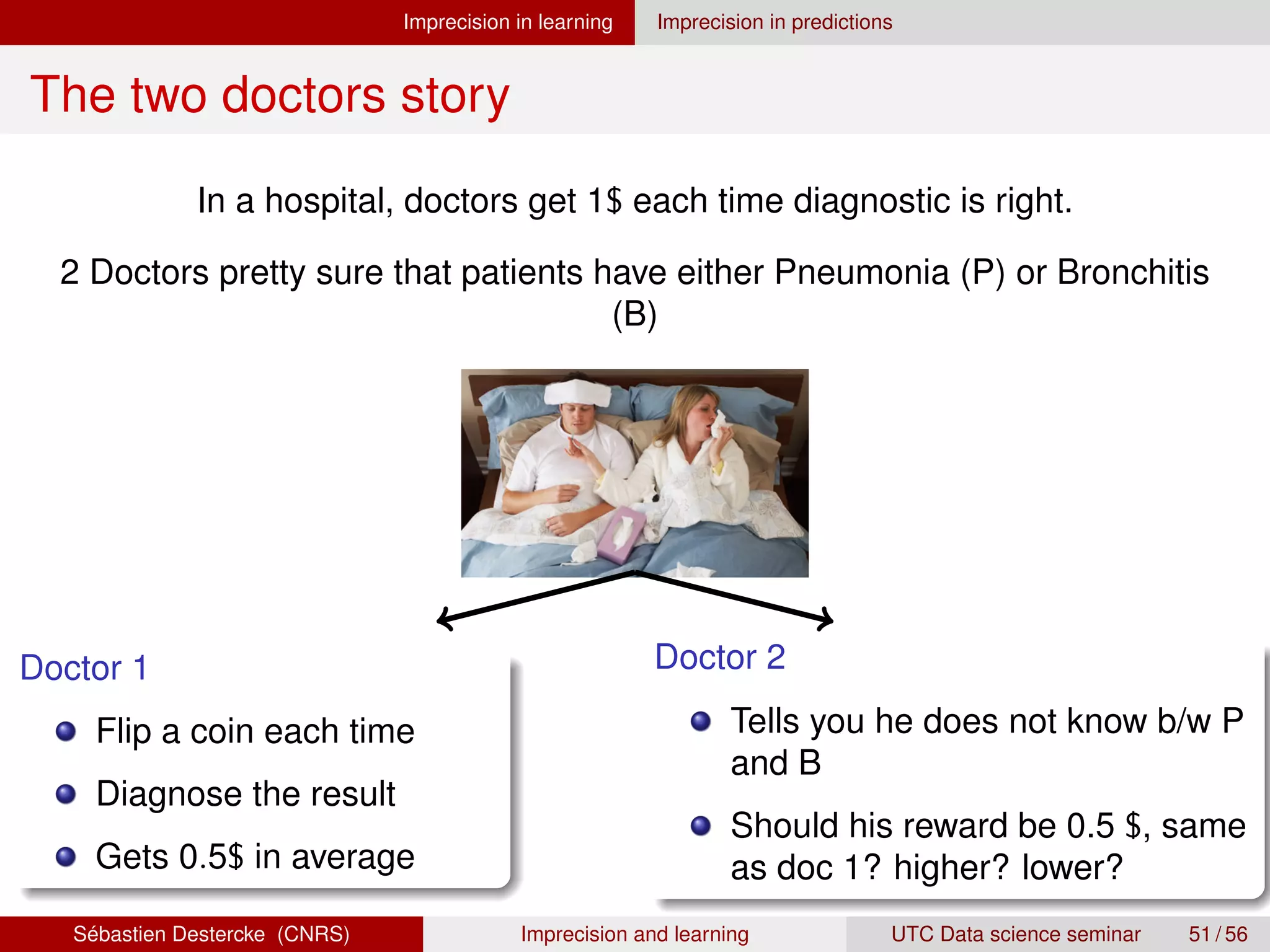 Imprecision in learning Imprecision in predictions
The two doctors story
In a hospital, doctors get 1$ each time diagnostic is right.
2 Doctors pretty sure that patients have either Pneumonia (P) or Bronchitis
(B)
Doctor 1
Flip a coin each time
Diagnose the result
Gets 0.5$ in average
Doctor 2
Tells you he does not know b/w P
and B
Should his reward be 0.5 $, same
as doc 1? higher? lower?
Sébastien Destercke (CNRS) Imprecision and learning UTC Data science seminar 51 / 56
 