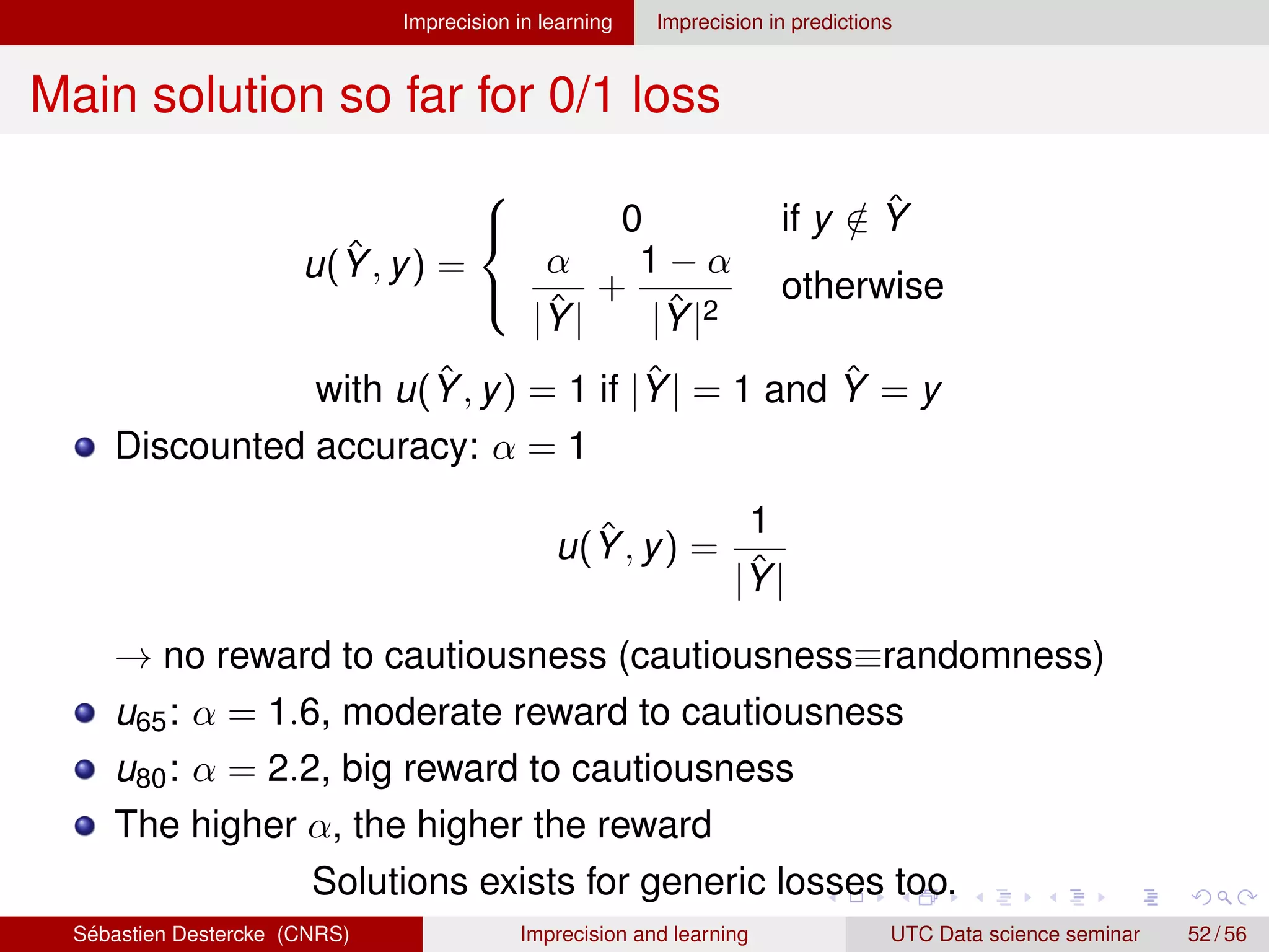 Imprecision in learning Imprecision in predictions
Main solution so far for 0/1 loss
u(Ŷ, y) =



0 if y /
∈ Ŷ
α
|Ŷ|
+
1 − α
|Ŷ|2
otherwise
with u(Ŷ, y) = 1 if |Ŷ| = 1 and Ŷ = y
Discounted accuracy: α = 1
u(Ŷ, y) =
1
|Ŷ|
→ no reward to cautiousness (cautiousness≡randomness)
u65: α = 1.6, moderate reward to cautiousness
u80: α = 2.2, big reward to cautiousness
The higher α, the higher the reward
Solutions exists for generic losses too.
Sébastien Destercke (CNRS) Imprecision and learning UTC Data science seminar 52 / 56
 