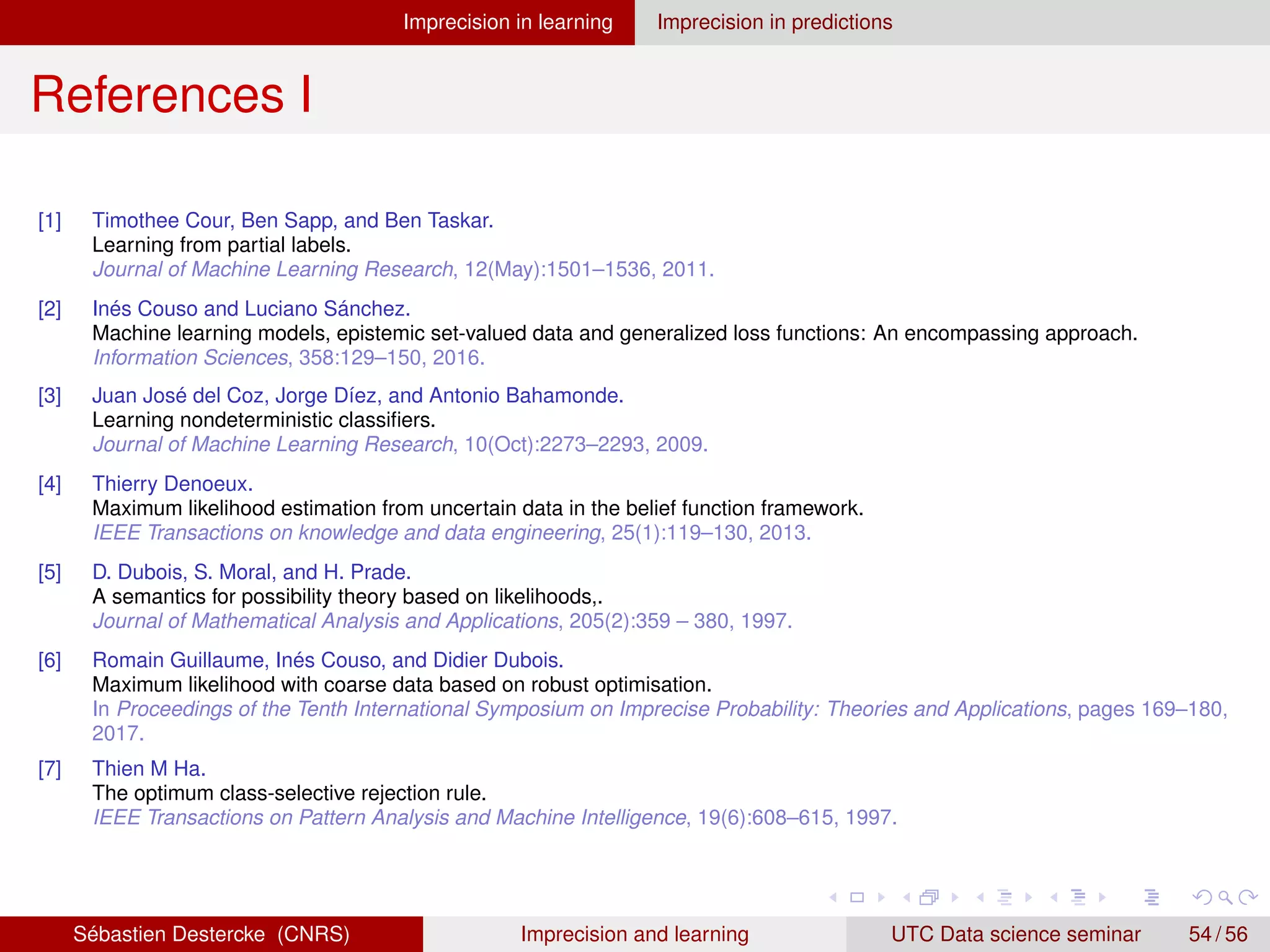 Imprecision in learning Imprecision in predictions
References I
[1] Timothee Cour, Ben Sapp, and Ben Taskar.
Learning from partial labels.
Journal of Machine Learning Research, 12(May):1501–1536, 2011.
[2] Inés Couso and Luciano Sánchez.
Machine learning models, epistemic set-valued data and generalized loss functions: An encompassing approach.
Information Sciences, 358:129–150, 2016.
[3] Juan José del Coz, Jorge Díez, and Antonio Bahamonde.
Learning nondeterministic classifiers.
Journal of Machine Learning Research, 10(Oct):2273–2293, 2009.
[4] Thierry Denoeux.
Maximum likelihood estimation from uncertain data in the belief function framework.
IEEE Transactions on knowledge and data engineering, 25(1):119–130, 2013.
[5] D. Dubois, S. Moral, and H. Prade.
A semantics for possibility theory based on likelihoods,.
Journal of Mathematical Analysis and Applications, 205(2):359 – 380, 1997.
[6] Romain Guillaume, Inés Couso, and Didier Dubois.
Maximum likelihood with coarse data based on robust optimisation.
In Proceedings of the Tenth International Symposium on Imprecise Probability: Theories and Applications, pages 169–180,
2017.
[7] Thien M Ha.
The optimum class-selective rejection rule.
IEEE Transactions on Pattern Analysis and Machine Intelligence, 19(6):608–615, 1997.
Sébastien Destercke (CNRS) Imprecision and learning UTC Data science seminar 54 / 56
 