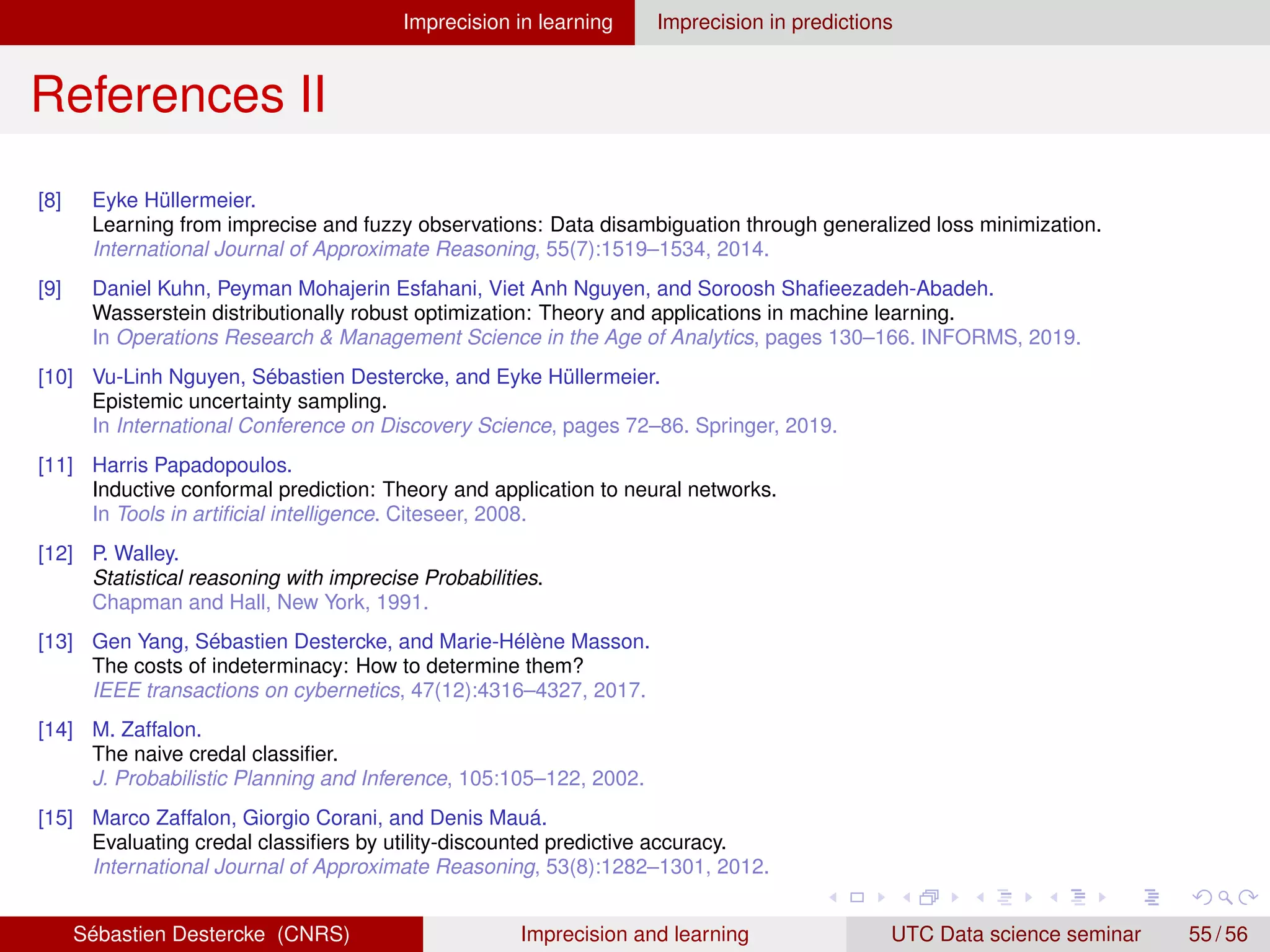 Imprecision in learning Imprecision in predictions
References II
[8] Eyke Hüllermeier.
Learning from imprecise and fuzzy observations: Data disambiguation through generalized loss minimization.
International Journal of Approximate Reasoning, 55(7):1519–1534, 2014.
[9] Daniel Kuhn, Peyman Mohajerin Esfahani, Viet Anh Nguyen, and Soroosh Shafieezadeh-Abadeh.
Wasserstein distributionally robust optimization: Theory and applications in machine learning.
In Operations Research  Management Science in the Age of Analytics, pages 130–166. INFORMS, 2019.
[10] Vu-Linh Nguyen, Sébastien Destercke, and Eyke Hüllermeier.
Epistemic uncertainty sampling.
In International Conference on Discovery Science, pages 72–86. Springer, 2019.
[11] Harris Papadopoulos.
Inductive conformal prediction: Theory and application to neural networks.
In Tools in artificial intelligence. Citeseer, 2008.
[12] P. Walley.
Statistical reasoning with imprecise Probabilities.
Chapman and Hall, New York, 1991.
[13] Gen Yang, Sébastien Destercke, and Marie-Hélène Masson.
The costs of indeterminacy: How to determine them?
IEEE transactions on cybernetics, 47(12):4316–4327, 2017.
[14] M. Zaffalon.
The naive credal classifier.
J. Probabilistic Planning and Inference, 105:105–122, 2002.
[15] Marco Zaffalon, Giorgio Corani, and Denis Mauá.
Evaluating credal classifiers by utility-discounted predictive accuracy.
International Journal of Approximate Reasoning, 53(8):1282–1301, 2012.
Sébastien Destercke (CNRS) Imprecision and learning UTC Data science seminar 55 / 56
 