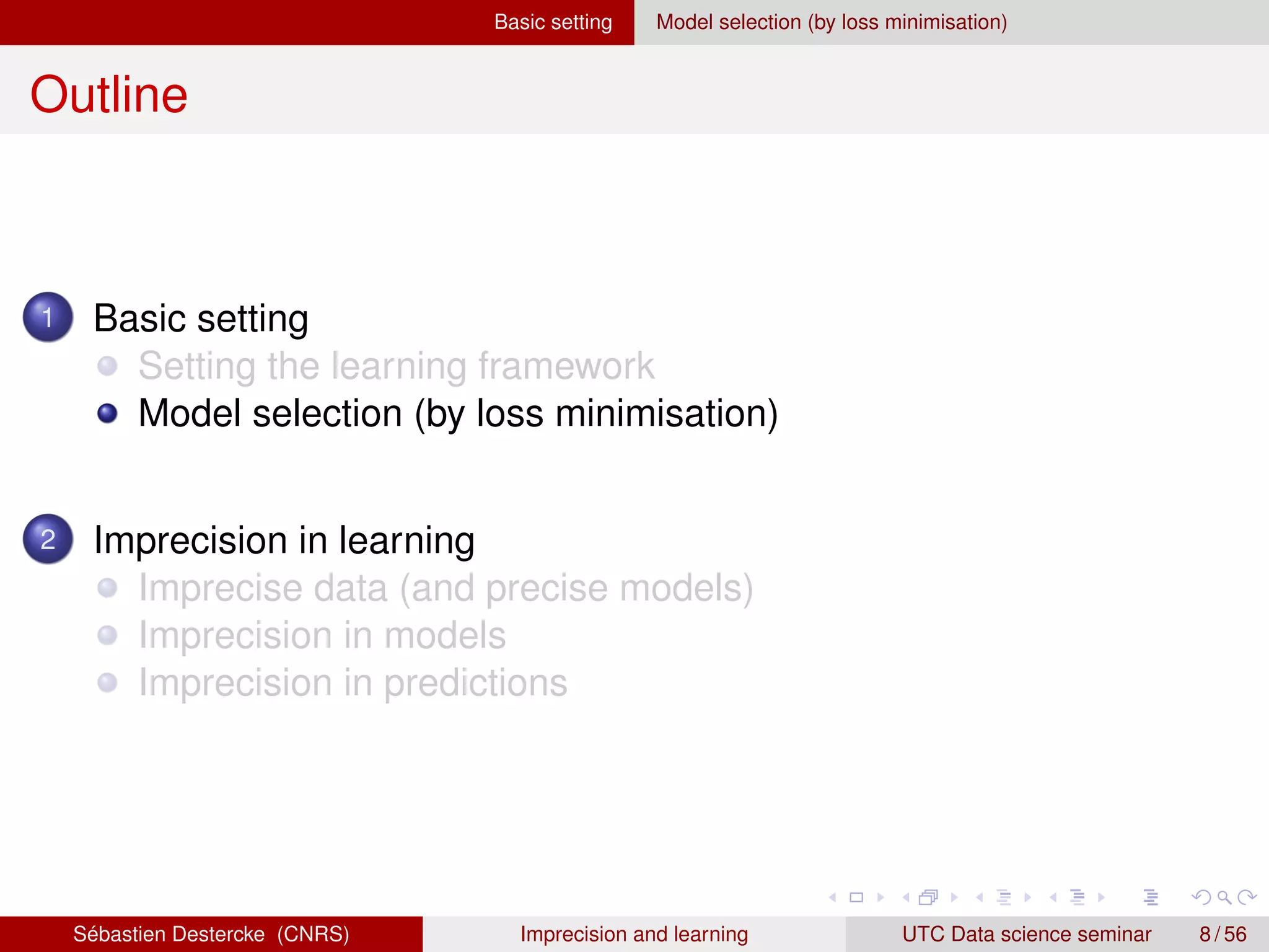Basic setting Model selection (by loss minimisation)
Outline
1 Basic setting
Setting the learning framework
Model selection (by loss minimisation)
2 Imprecision in learning
Imprecise data (and precise models)
Imprecision in models
Imprecision in predictions
Sébastien Destercke (CNRS) Imprecision and learning UTC Data science seminar 8 / 56
 