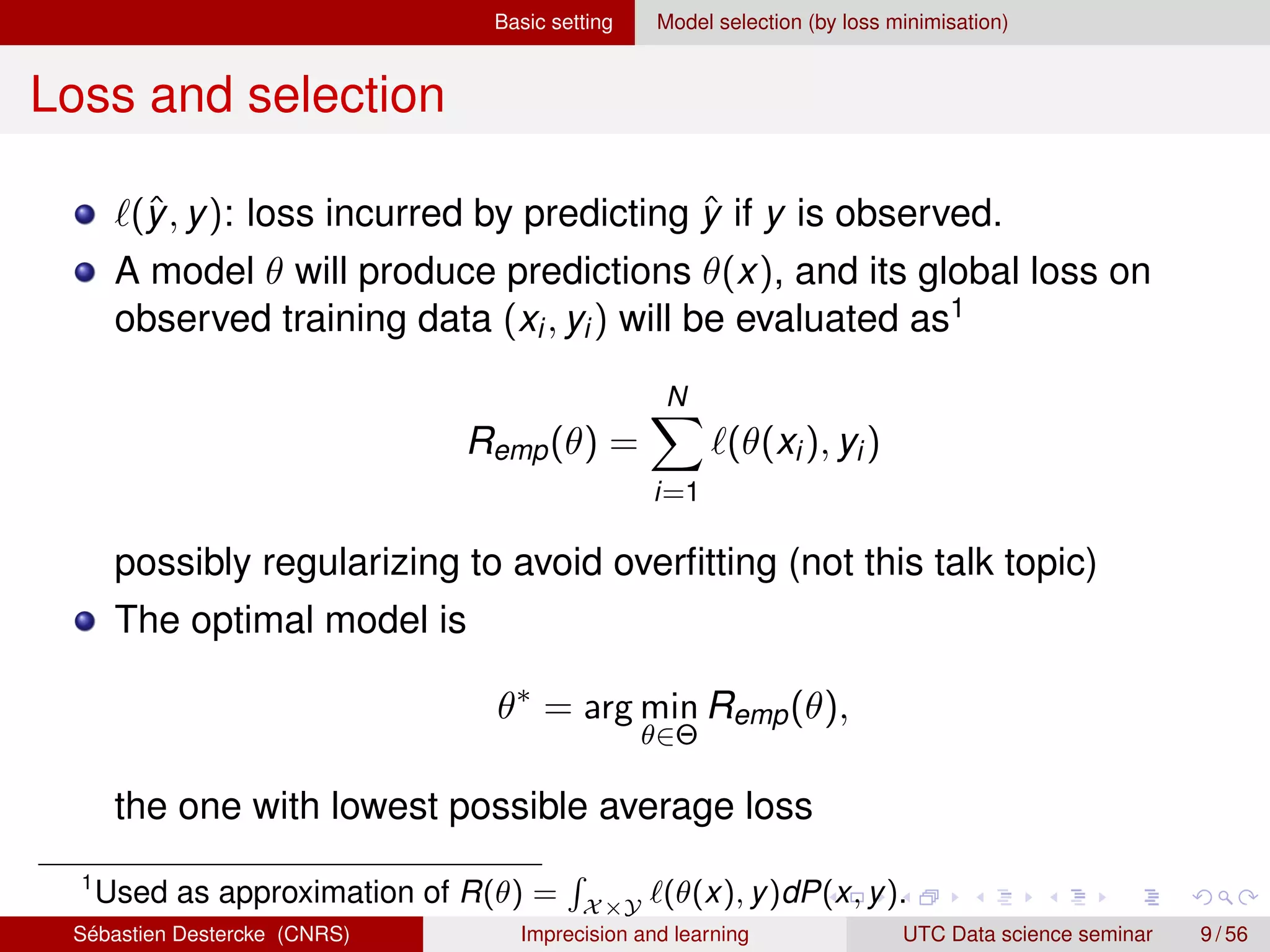 Basic setting Model selection (by loss minimisation)
Loss and selection
`(ŷ, y): loss incurred by predicting ŷ if y is observed.
A model θ will produce predictions θ(x), and its global loss on
observed training data (xi, yi) will be evaluated as1
Remp(θ) =
N
X
i=1
`(θ(xi), yi)
possibly regularizing to avoid overfitting (not this talk topic)
The optimal model is
θ∗
= arg min
θ∈Θ
Remp(θ),
the one with lowest possible average loss
1
Used as approximation of R(θ) =
R
X×Y
`(θ(x), y)dP(x, y).
Sébastien Destercke (CNRS) Imprecision and learning UTC Data science seminar 9 / 56
 