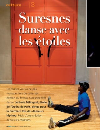 culture                                     3

                    Suresnes
                    danse avec
                    les étoiles


Un rendez-vous à ne pas
manquer lors de cette 19e
édition du festival Suresnes cités
danse. Jérémie Bélingard, étoile
de l’Opéra de Paris, dirige pour
la première fois des danseurs
                                                : CG92/OLIVIER RAVOIRE




hip-hop. Récit d’une création
depuis les coulisses.
                                                    PHOTOS




34| HDS. mag |n°15 - janvier-février 2011
 