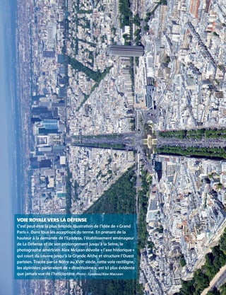 VOIE ROYALE VERS LA DÉFENSE
C’est peut-être la plus limpide illustration de l’idée de « Grand
Paris ». Dans tous les acceptions du terme. En prenant de la
hauteur à la demande de l’Epadesa, l’établissement aménageur
de La Défense et de son prolongement jusqu’à la Seine, le
photographe américain Alex McLean dévoile « l’axe historique »
qui court du Louvre jusqu’à la Grande Arche et structure l’Ouest
parisien. Tracée par Le Nôtre au XVIIe siècle, cette voie rectiligne,
les alpinistes parleraient de « directissime », est ici plus évidente
que jamais vue de l’hélicoptère. Photo : Epadesa/Alex MacLean
 
