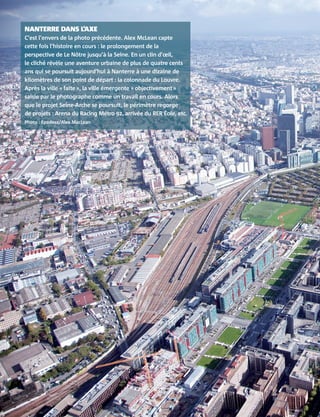 NANTERRE DANS L’AXE
C’est l’envers de la photo précédente. Alex McLean capte
cette fois l’histoire en cours : le prolongement de la
perspective de Le Nôtre jusqu’à la Seine. En un clin d’œil,
le cliché révèle une aventure urbaine de plus de quatre cents
ans qui se poursuit aujourd’hui à Nanterre à une dizaine de
kilomètres de son point de départ : la colonnade du Louvre.
Après la ville « faite », la ville émergente « objectivement »
saisie par le photographe comme un travail en cours. Alors
que le projet Seine-Arche se poursuit, le périmètre regorge
de projets : Arena du Racing Métro 92, arrivée du RER Éole, etc.
Photo : Epadesa/Alex MacLean
 