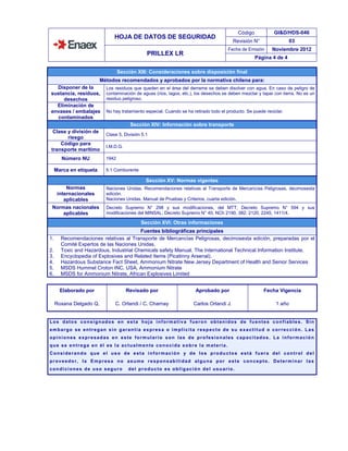 HOJA DE DATOS DE SEGURIDAD
Código GI&D/HDS-046
Revisión N° 03
PRILLEX LR
Fecha de Emisión Noviembre 2012
Página 4 de 4
Sección XIII: Consideraciones sobre disposición final
Métodos recomendados y aprobados por la normativa chilena para:
Disponer de la
sustancia, residuos,
desechos
Los residuos que queden en el área del derrame se deben disolver con agua. En caso de peligro de
contaminación de aguas (ríos, lagos, etc.), los desechos se deben mezclar y tapar con tierra. No es un
residuo peligroso.
Eliminación de
envases / embalajes
contaminados
No hay tratamiento especial. Cuando se ha retirado todo el producto. Se puede reciclar.
Sección XIV: Información sobre transporte
Clase y división de
riesgo
Clase 5, División 5.1
Código para
transporte marítimo
I.M.D.G.
Número NU 1942
Marca en etiqueta 5.1 Comburente
Sección XV: Normas vigentes
Normas
internacionales
aplicables
Naciones Unidas. Recomendaciones relativas al Transporte de Mercancías Peligrosas, decimosexta
edición.
Naciones Unidas. Manual de Pruebas y Criterios, cuarta edición.
Normas nacionales
aplicables
Decreto Supremo N° 298 y sus modificaciones, del MTT; Decreto Supremo N° 594 y sus
modificaciones del MINSAL; Decreto Supremo N° 40, NCh 2190, 382, 2120, 2245, 1411/4.
Sección XVI: Otras informaciones
Fuentes bibliográficas principales
1. Recomendaciones relativas al Transporte de Mercancías Peligrosas, decimosexta edición, preparadas por el
Comité Expertos de las Naciones Unidas.
2. Toxic and Hazardous, Industrial Chemicals safety Manual. The International Technical Information Institute.
3. Encyclopedia of Explosives and Related Items (Picatinny Arsenal).
4. Hazardous Substance Fact Sheet, Ammonium Nitrate New Jersey Department of Health and Senior Services
5. MSDS Hummel Croton INC. USA, Ammonium Nitrate
6. MSDS for Ammonium Nitrate, African Explosives Limited
Elaborado por Revisado por Aprobado por Fecha Vigencia
Roxana Delgado Q. C. Orlandi / C. Charnay Carlos Orlandi J. 1 año
Los datos consignados en esta hoja informativa fueron obtenidos de fuentes confiables. Sin
embargo se entregan sin garantía expresa o implícita respecto de su exactitud o corrección. Las
opiniones expresadas en este formulario son las de profesionales capacitados. La información
que se entrega en él es la actualmente conocida sobre la materia.
Considerando que el uso de esta información y de los productos está fuera del control del
proveedor, la Empresa no asume responsabilidad alguna por este concepto. Determinar las
condiciones de uso seguro del producto es obligación del usuario.
 