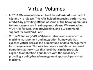 • In 2011 VMware introduced block based VAAI APIs as part of
vSphere 4.1 release. This APIs helped improving performance
of VMFS by providing offload of some of the heavy operations
to the storage array. In subsequent release, VMware added
VAAI APIs for NAS, thin provisioning, and T10 command
support for Block VAAI APIs
• Virtual Volumes (VVOLs) VMware introduced a new virtual
machine management and integration framework that
exposes virtual disks as the primary unit of data management
for storage arrays. This new framework enables array-based
operations at the virtual disk level that can be precisely
aligned to application boundaries with the capability of
providing a policy-based management approach per virtual
machine.
Virtual Volumes
 