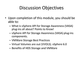 • Upon completion of this module, you should be
able to:
– What is vSphere API for Storage Awareness (VASA)
plug-ins all about? Points to Know!
– vSphere API for Storage Awareness (VASA) plug-ins
components.
– VMWare Storage Best Practices
– Virtual Volumes are out (VVOLS). vSphere 6.0
– Benefits of HDS Storage and VMWare
Discussion Objectives
 