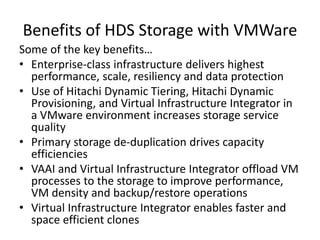 Some of the key benefits…
• Enterprise-class infrastructure delivers highest
performance, scale, resiliency and data protection
• Use of Hitachi Dynamic Tiering, Hitachi Dynamic
Provisioning, and Virtual Infrastructure Integrator in
a VMware environment increases storage service
quality
• Primary storage de-duplication drives capacity
efficiencies
• VAAI and Virtual Infrastructure Integrator offload VM
processes to the storage to improve performance,
VM density and backup/restore operations
• Virtual Infrastructure Integrator enables faster and
space efficient clones
Benefits of HDS Storage with VMWare
 