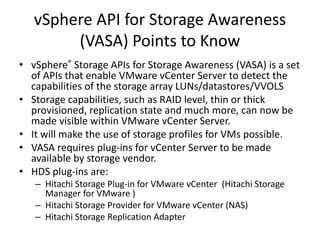 • vSphere® Storage APIs for Storage Awareness (VASA) is a set
of APIs that enable VMware vCenter Server to detect the
capabilities of the storage array LUNs/datastores/VVOLS
• Storage capabilities, such as RAID level, thin or thick
provisioned, replication state and much more, can now be
made visible within VMware vCenter Server.
• It will make the use of storage profiles for VMs possible.
• VASA requires plug-ins for vCenter Server to be made
available by storage vendor.
• HDS plug-ins are:
– Hitachi Storage Plug-in for VMware vCenter (Hitachi Storage
Manager for VMware )
– Hitachi Storage Provider for VMware vCenter (NAS)
– Hitachi Storage Replication Adapter
vSphere API for Storage Awareness
(VASA) Points to Know
 