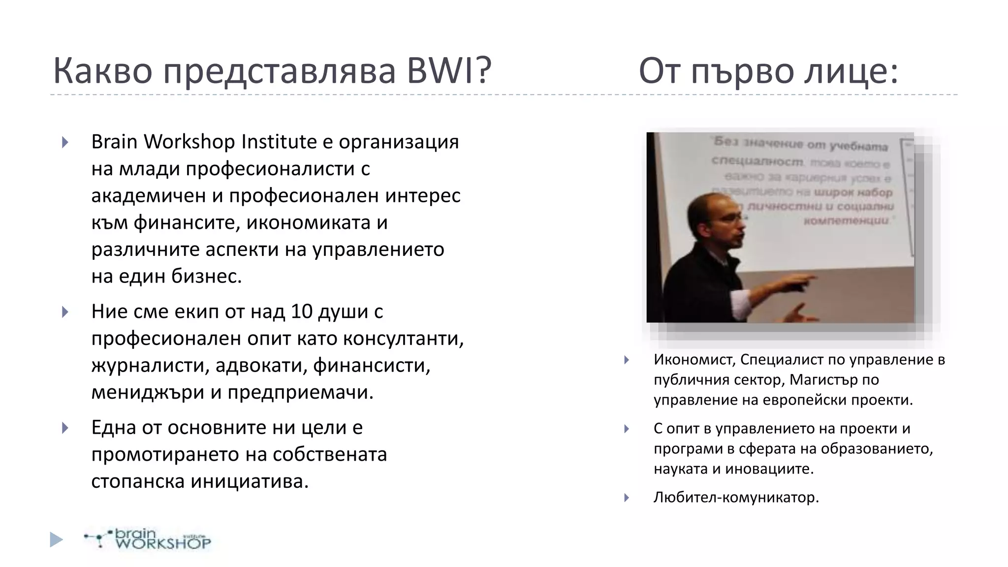  Brain Workshop Institute е организация
на млади професионалисти с
академичен и професионален интерес
към финансите, икономиката и
различните аспекти на управлението
на един бизнес.
 Ние сме екип от над 10 души с
професионален опит като консултанти,
журналисти, адвокати, финансисти,
мениджъри и предприемачи.
 Една от основните ни цели е
промотирането на собствената
стопанска инициатива.
 Икономист, Специалист по управление в
публичния сектор, Магистър по
управление на европейски проекти.
 С опит в управлението на проекти и
програми в сферата на образованието,
науката и иновациите.
 Любител-комуникатор.
Какво представлява BWI? От първо лице:
 