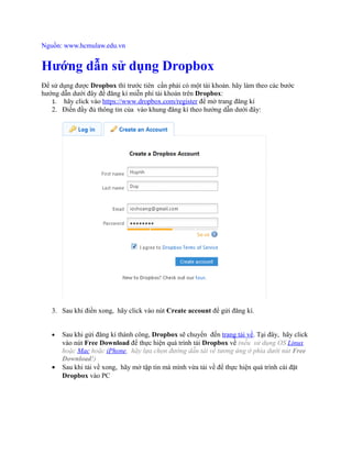 Nguồn: www.hcmulaw.edu.vn
Hướng dẫn sử dụng Dropbox
Để sử dụng được Dropbox thì trước tiên cần phải có một tài khoản. hãy làm theo các bước
hướng dẫn dưới đây để đăng kí miễn phí tài khoản trên Dropbox:
1. hãy click vào https://www.dropbox.com/register để mở trang đăng kí
2. Điền đầy đủ thông tin của vào khung đăng kí theo hướng dẫn dưới đây:
3. Sau khi điền xong, hãy click vào nút Create account để gửi đăng kí.
http://afublog.com/2010/05/18/huong-dan-su-dung-dropbox-p1/
• Sau khi gửi đăng kí thành công, Dropbox sẽ chuyển đến trang tải về. Tại đây, hãy click
vào nút Free Download để thực hiện quá trình tải Dropbox về (nếu sử dụng OS Linux
hoặc Mac hoặc iPhone, hãy lựa chọn đường dẫn tải về tương ứng ở phía dưới nút Free
Download!)
• Sau khi tải về xong, hãy mở tập tin mà mình vừa tải về để thực hiện quá trình cài đặt
Dropbox vào PC
 