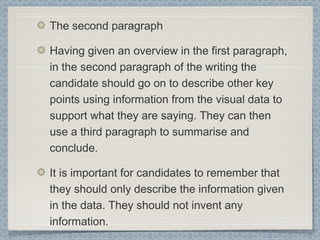 The second paragraph
Having given an overview in the first paragraph,
in the second paragraph of the writing the
candidate should go on to describe other key
points using information from the visual data to
support what they are saying. They can then
use a third paragraph to summarise and
conclude.
It is important for candidates to remember that
they should only describe the information given
in the data. They should not invent any
information.
 