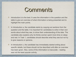 CommentsComments
Introduction b is the best. It uses the information in the question and the
table to give an overview of what information is being presented and to
highlight the main points.
In Introduction a, the candidate starts by copying out sections from the
question and the table. It is important for candidates to write in their own
words about what they see, to show their understanding of the data. The
candidate also explains why he thinks women spent more time on sleep
and rest. In Task 1, candidates should describe what they see but not try
to give reasons or opinions.
In Introduction c, the candidate has immediately started writing about
specific details, but these should not be described until after an overview
has been given. Also, some of the information is inaccurate – reading
was not the least popular activity.
 