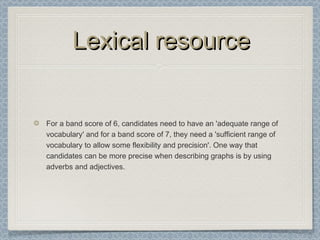 Lexical resourceLexical resource
For a band score of 6, candidates need to have an 'adequate range of
vocabulary' and for a band score of 7, they need a 'sufficient range of
vocabulary to allow some flexibility and precision'. One way that
candidates can be more precise when describing graphs is by using
adverbs and adjectives.
 