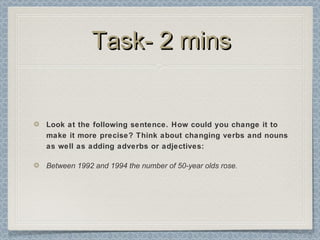 Task- 2 minsTask- 2 mins
Look at the following sentence. How could you change it to
make it more precise? Think about changing verbs and nouns
as well as adding adverbs or adjectives:
Between 1992 and 1994 the number of 50-year olds rose.
 