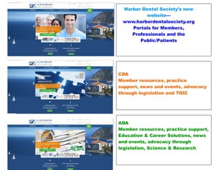 Harbor Dental Society’s new
website—
www.harbordentalsociety.org
Portals for Members,
Professionals and the
Public/Patients
CDA
Member resources, practice
support, news and events, advocacy
through legislation and TDIC
ADA
Member resources, practice support,
Education & Career Solutions, news
and events, advocacy through
legislation, Science & Research
 