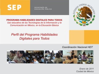 PROGRAMA HABILIDADES DIGITALES PARA TODOS
Uso educativo de las Tecnologías de la Información y la
  Comunicación en México, en la Educación Básica



    Perfil del Programa Habilidades
           Digitales para Todos

                                                      Coordinación Nacional HDT




                                                                    Enero de 2011
                                                                 Ciudad de México
                                                                                    1
 