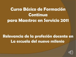 Curso Básico de Formación Continua  para Maestros en Servicio 2011 Relevancia de la profesión docente en La escuela del nuevo milenio  