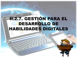 II.2.7. GESTIÓN PARA EL
     DESARROLLO DE
HABILIDADES DIGITALES
 