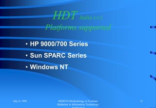 July 8, 1999 MERITA:Methodology to Evaluate
Radiation in Information Technology
11
HDT Italia s.r.l.
Platforms supported
• HP 9000/700 Series
• Sun SPARC Series
• Windows NT
 