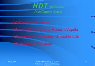 July 8, 1999 MERITA:Methodology to Evaluate
Radiation in Information Technology
14
HDT Italia s.r.l.
Installations (con’t)
• Politecnico di Torino
• Università di Ancona, Roma, L’Aquila
• University of Budapest, Grenoble,Lille
• University of Patrasso
 