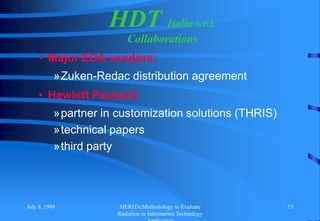 July 8, 1999 MERITA:Methodology to Evaluate
Radiation in Information Technology
15
HDT Italia s.r.l.
Collaborations
• Major EDA vendors:
»Zuken-Redac distribution agreement
• Hewlett Packard:
»partner in customization solutions (THRIS)
»technical papers
»third party
 