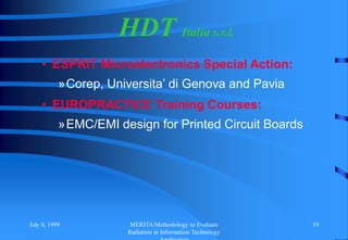 July 8, 1999 MERITA:Methodology to Evaluate
Radiation in Information Technology
19
HDT Italia s.r.l.
• ESPRIT Microelectronics Special Action:
»Corep, Universita’ di Genova and Pavia
• EUROPRACTICE Training Courses:
»EMC/EMI design for Printed Circuit Boards
 