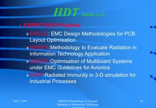 July 8, 1999 MERITA:Methodology to Evaluate
Radiation in Information Technology
20
HDT Italia s.r.l.
• ESPRIT ESD Projects:
»EMCLO: EMC Design Methodologies for PCB
Layout Optimisation
»MERITA:Methodology to Evaluate Radiation in
Information Technology Application
»OMEGA:Optimisation of Multiboard Systems
under EMC Guidelines for Avionics
»RISIP:Radiated Immunity in 3-D simulation for
Industrial Processes
 