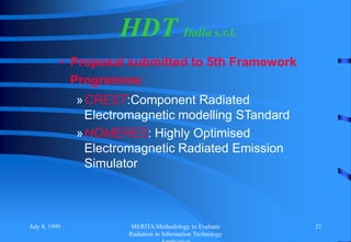 July 8, 1999 MERITA:Methodology to Evaluate
Radiation in Information Technology
21
HDT Italia s.r.l.
• Proposal submitted to 5th Framework
Programme:
»CREST:Component Radiated
Electromagnetic modelling STandard
»HOMERES: Highly Optimised
Electromagnetic Radiated Emission
Simulator
 