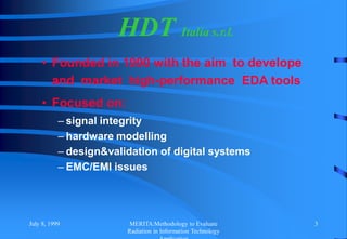 July 8, 1999 MERITA:Methodology to Evaluate
Radiation in Information Technology
3
HDT Italia s.r.l.
• Founded in 1990 with the aim to develope
and market high-performance EDA tools
• Focused on:
– signal integrity
– hardware modelling
– design&validation of digital systems
– EMC/EMI issues
 