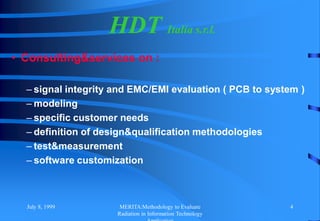 July 8, 1999 MERITA:Methodology to Evaluate
Radiation in Information Technology
4
• Consulting&services on :
– signal integrity and EMC/EMI evaluation ( PCB to system )
– modeling
– specific customer needs
– definition of design&qualification methodologies
– test&measurement
– software customization
HDT Italia s.r.l.
 