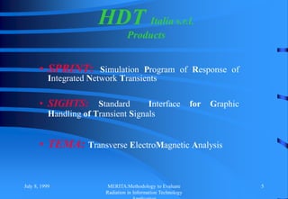 July 8, 1999 MERITA:Methodology to Evaluate
Radiation in Information Technology
5
• SPRINT: Simulation Program of Response of
Integrated Network Transients
• SIGHTS: Standard Interface for Graphic
Handling of Transient Signals
• TEMA: Transverse ElectroMagnetic Analysis
HDT Italia s.r.l.
Products
 