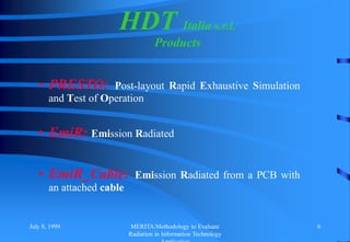 July 8, 1999 MERITA:Methodology to Evaluate
Radiation in Information Technology
6
• PRESTO: Post-layout Rapid Exhaustive Simulation
and Test of Operation
• EmiR: Emission Radiated
• EmiR_Cable: Emission Radiated from a PCB with
an attached cable
HDT Italia s.r.l.
Products
 