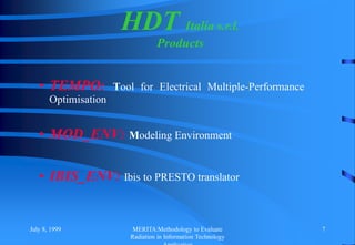 July 8, 1999 MERITA:Methodology to Evaluate
Radiation in Information Technology
7
• TEMPO: Tool for Electrical Multiple-Performance
Optimisation
• MOD_ENV: Modeling Environment
• IBIS_ENV: Ibis to PRESTO translator
HDT Italia s.r.l.
Products
 