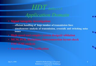 July 8, 1999 MERITA:Methodology to Evaluate
Radiation in Information Technology
8
HDT Italia s.r.l.
Application Domain
• Signal Integrity investigation
– efficient handling of huge number of transmission lines
– simultaneous analysis of transmission, crosstalk and switching noise
issues
• High-speed and complex system design&validation
• MCM, PCB, Backplane, Interconnection layout check
• EMC/EMI analysis
• Hardware quality verification
 