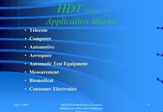July 8, 1999 MERITA:Methodology to Evaluate
Radiation in Information Technology
9
HDT Italia s.r.l.
Application Market
• Telecom
• Computer
• Automotive
• Aerospace
• Automatic Test Equipment
• Measurement
• Biomedical
• Consumer Electronics
 