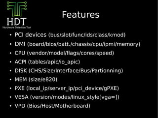 Features

●   PCI devices (bus/slot/func/ids/class/kmod)
●   DMI (board/bios/batt./chassis/cpu/ipmi/memory)
●   CPU (vendor/model/flags/cores/speed)
●   ACPI (tables/apic/io_apic)
●   DISK (CHS/Size/Interface/Bus/Partionning)
●   MEM (size/e820)
●   PXE (local_ip/server_ip/pci_device/gPXE)
●   VESA (version/modes/linux_style[vga=])
●   VPD (Bios/Host/Motherboard)
 