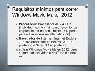 Requisitos mínimos para correr
Windows Movie Maker 2012
O Procesador. Procesador de 2,4 GHz
(individual) como mínimo (se recomienda
un procesador de doble núcleo o superior
para editar vídeos en alta definición)
O Navegador de Internet. Internet Explorer
7 (o posterior), Mozilla Firefox 3.0.1 (o
posterior) o Safari 3.1 (o posterior)
O utilizar Windows Movie Maker 2012, pero
sí para subir el video a YouTube o a otra
red
 