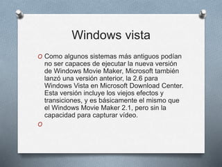 Windows vista
O Como algunos sistemas más antiguos podían
no ser capaces de ejecutar la nueva versión
de Windows Movie Maker, Microsoft también
lanzó una versión anterior, la 2.6 para
Windows Vista en Microsoft Download Center.
Esta versión incluye los viejos efectos y
transiciones, y es básicamente el mismo que
el Windows Movie Maker 2.1, pero sin la
capacidad para capturar vídeo.
O
 