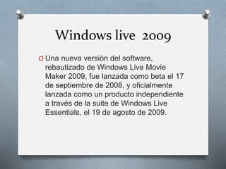 Windows live 2009
O Una nueva versión del software,
rebautizado de Windows Live Movie
Maker 2009, fue lanzada como beta el 17
de septiembre de 2008, y oficialmente
lanzada como un producto independiente
a través de la suite de Windows Live
Essentials, el 19 de agosto de 2009.
 