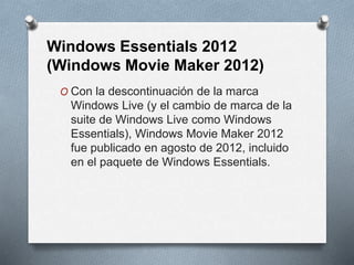 Windows Essentials 2012
(Windows Movie Maker 2012)
O Con la descontinuación de la marca
Windows Live (y el cambio de marca de la
suite de Windows Live como Windows
Essentials), Windows Movie Maker 2012
fue publicado en agosto de 2012, incluido
en el paquete de Windows Essentials.
 